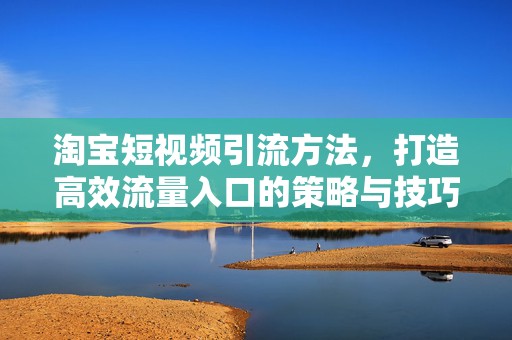 淘宝短视频引流方法，打造高效流量入口的策略与技巧