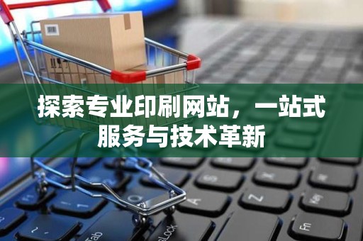 探索专业印刷网站，一站式服务与技术革新