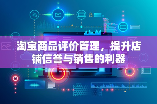 淘宝商品评价管理，提升店铺信誉与销售的利器