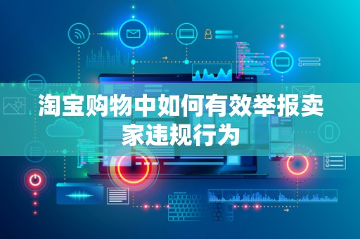 淘宝购物中如何有效举报卖家违规行为