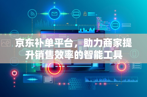 京东补单平台，助力商家提升销售效率的智能工具