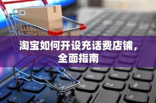 淘宝如何开设充话费店铺，全面指南