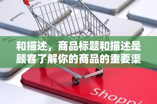 和描述，商品标题和描述是顾客了解你的商品的重要渠道，需要编写清晰、详细、吸引人的标题和描述