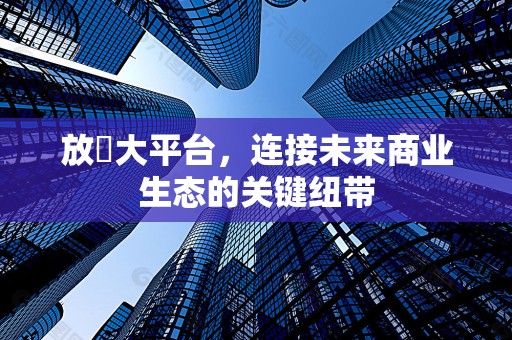 放單大平台，连接未来商业生态的关键纽带