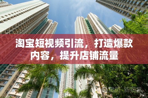 淘宝短视频引流，打造爆款内容，提升店铺流量