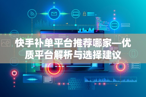 快手补单平台推荐哪家—优质平台解析与选择建议