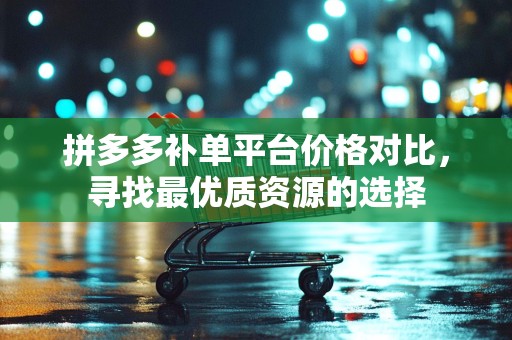 拼多多补单平台价格对比，寻找最优质资源的选择