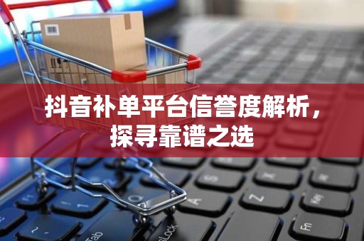 抖音补单平台信誉度解析，探寻靠谱之选