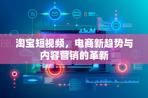 淘宝短视频，电商新趋势与内容营销的革新