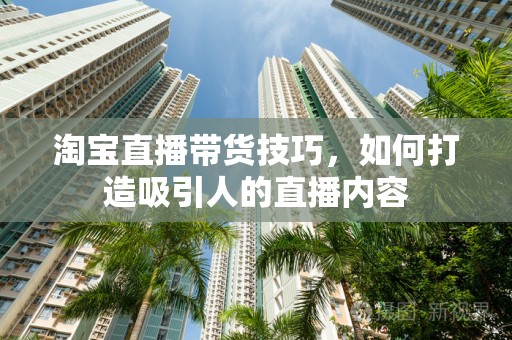 淘宝直播带货技巧，如何打造吸引人的直播内容