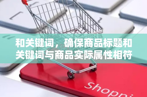 和关键词，确保商品标题和关键词与商品实际属性相符，避免使用过于夸张或误导性的关键词