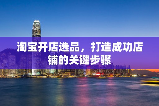 淘宝开店选品，打造成功店铺的关键步骤