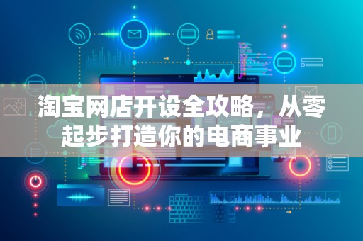 淘宝网店开设全攻略，从零起步打造你的电商事业