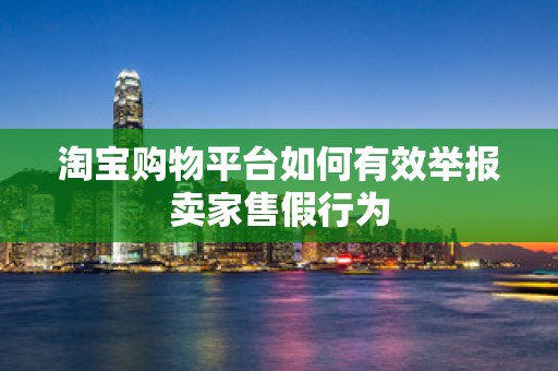 淘宝购物平台如何有效举报卖家售假行为