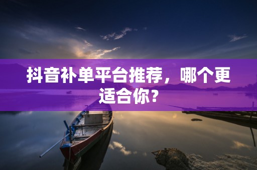 抖音补单平台推荐，哪个更适合你？