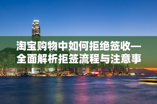 淘宝购物中如何拒绝签收—全面解析拒签流程与注意事项