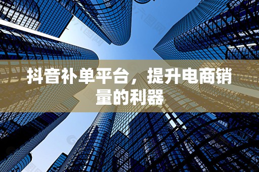 抖音补单平台，提升电商销量的利器