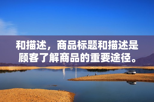 和描述，商品标题和描述是顾客了解商品的重要途径。要确保标题简洁明了，包含关键词；描述详细，突出商品特点和优势