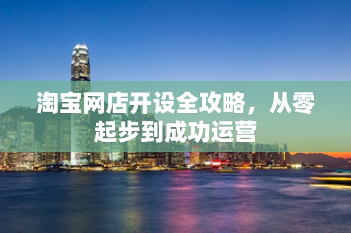 淘宝网店开设全攻略，从零起步到成功运营
