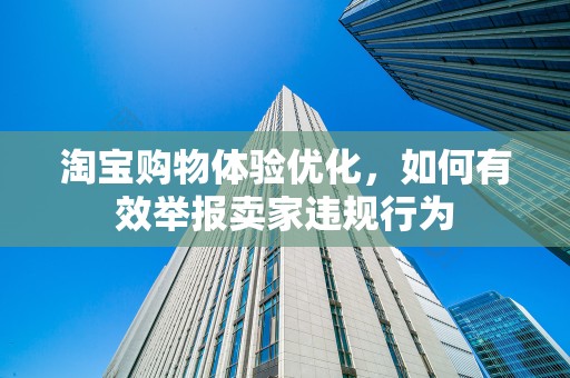 淘宝购物体验优化，如何有效举报卖家违规行为