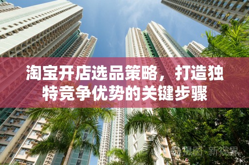 淘宝开店选品策略，打造独特竞争优势的关键步骤