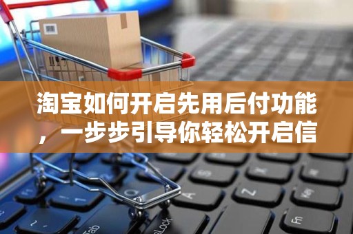 淘宝如何开启先用后付功能，一步步引导你轻松开启信用消费新体验