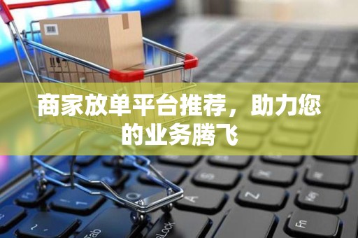 商家放单平台推荐，助力您的业务腾飞