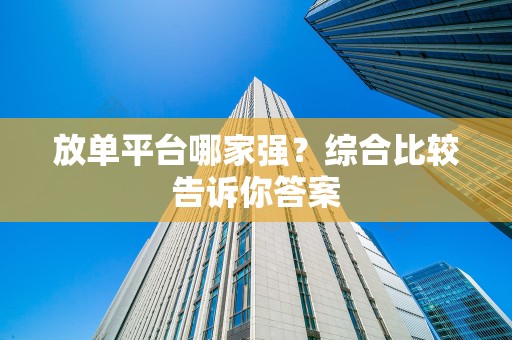 放单平台哪家强？综合比较告诉你答案