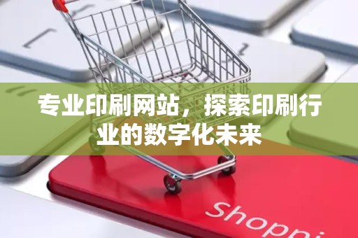 专业印刷网站，探索印刷行业的数字化未来
