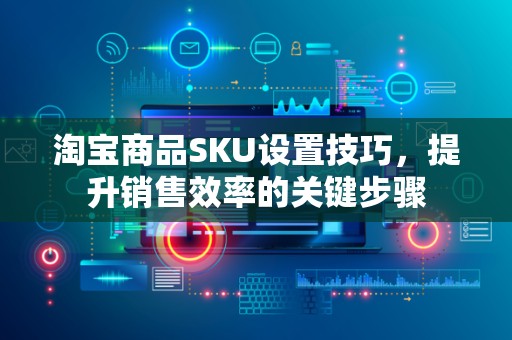 淘宝商品SKU设置技巧，提升销售效率的关键步骤