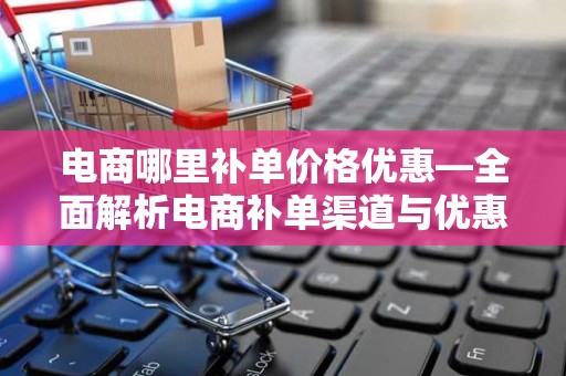电商哪里补单价格优惠—全面解析电商补单渠道与优惠策略