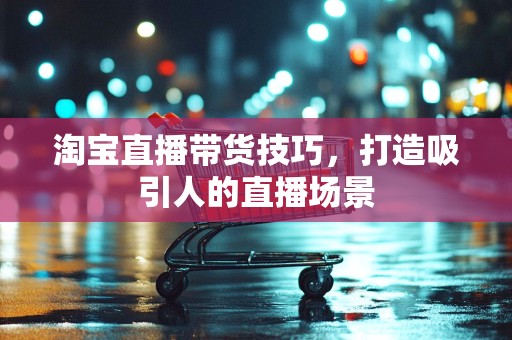 淘宝直播带货技巧，打造吸引人的直播场景
