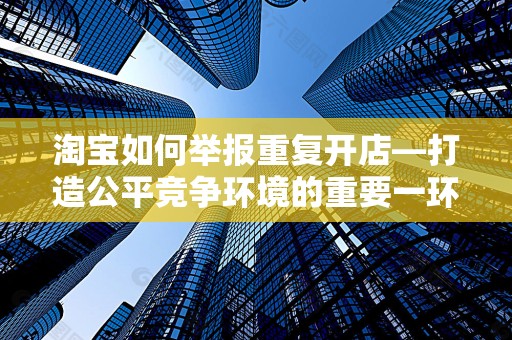 淘宝如何举报重复开店—打造公平竞争环境的重要一环