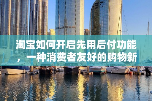 淘宝如何开启先用后付功能，一种消费者友好的购物新体验