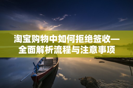 淘宝购物中如何拒绝签收—全面解析流程与注意事项