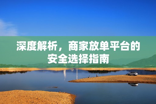 深度解析，商家放单平台的安全选择指南