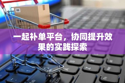 一起补单平台，协同提升效果的实践探索