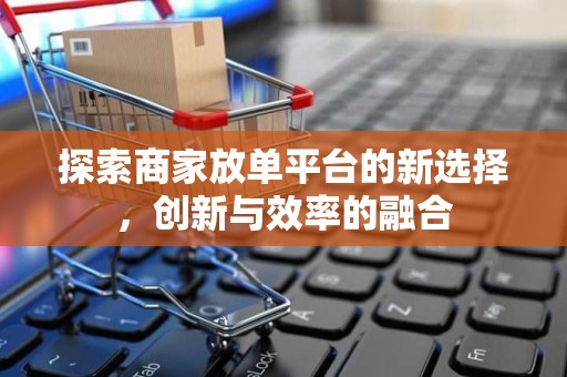探索商家放单平台的新选择，创新与效率的融合