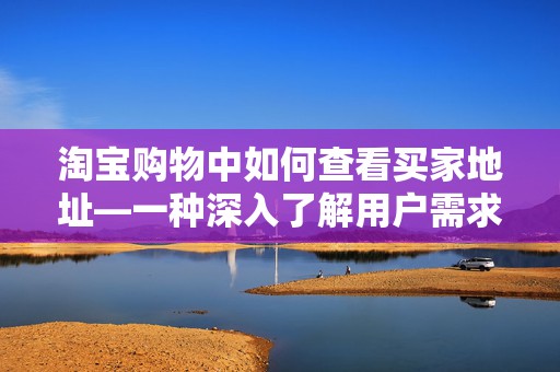 淘宝购物中如何查看买家地址—一种深入了解用户需求的方式