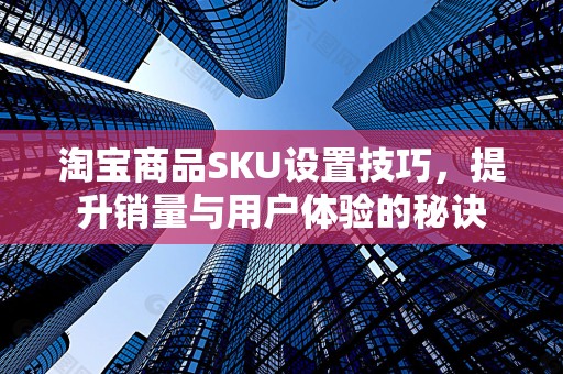 淘宝商品SKU设置技巧，提升销量与用户体验的秘诀