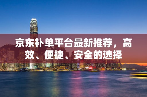 京东补单平台最新推荐，高效、便捷、安全的选择