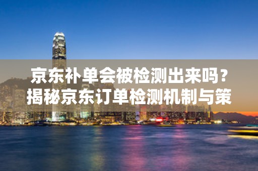 京东补单会被检测出来吗？揭秘京东订单检测机制与策略