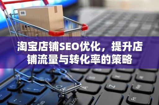 淘宝店铺SEO优化，提升店铺流量与转化率的策略