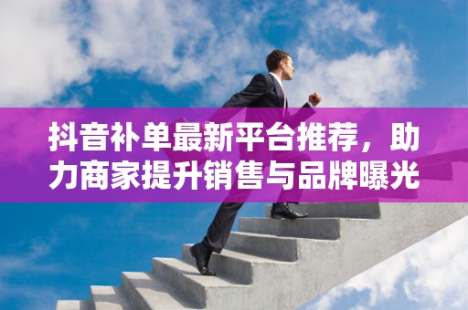 抖音补单最新平台推荐，助力商家提升销售与品牌曝光