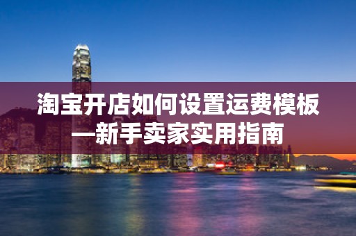 淘宝开店如何设置运费模板—新手卖家实用指南