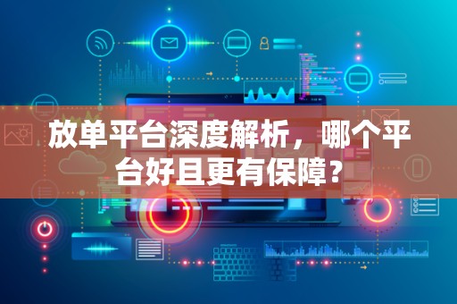 放单平台深度解析，哪个平台好且更有保障？