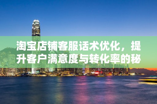 淘宝店铺客服话术优化，提升客户满意度与转化率的秘诀