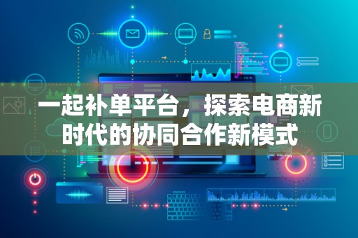 一起补单平台，探索电商新时代的协同合作新模式
