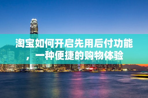 淘宝如何开启先用后付功能，一种便捷的购物体验
