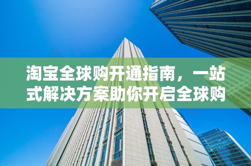 淘宝全球购开通指南，一站式解决方案助你开启全球购物新纪元